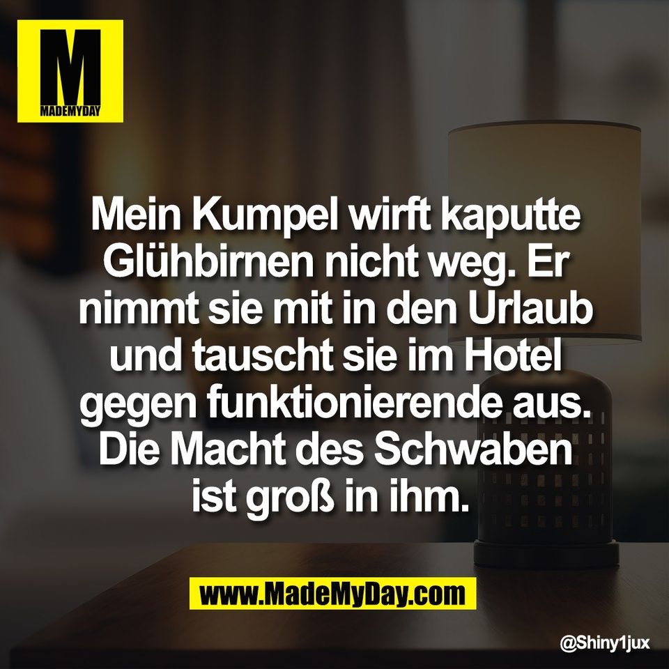 Mein Kumpel wirft kaputte<br />
Glühbirnen nicht weg. Er<br />
nimmt sie mit in den Urlaub<br />
und tauscht sie im Hotel<br />
gegen funktionierende aus.<br />
Die Macht des Schwaben<br />
ist groß in ihm.