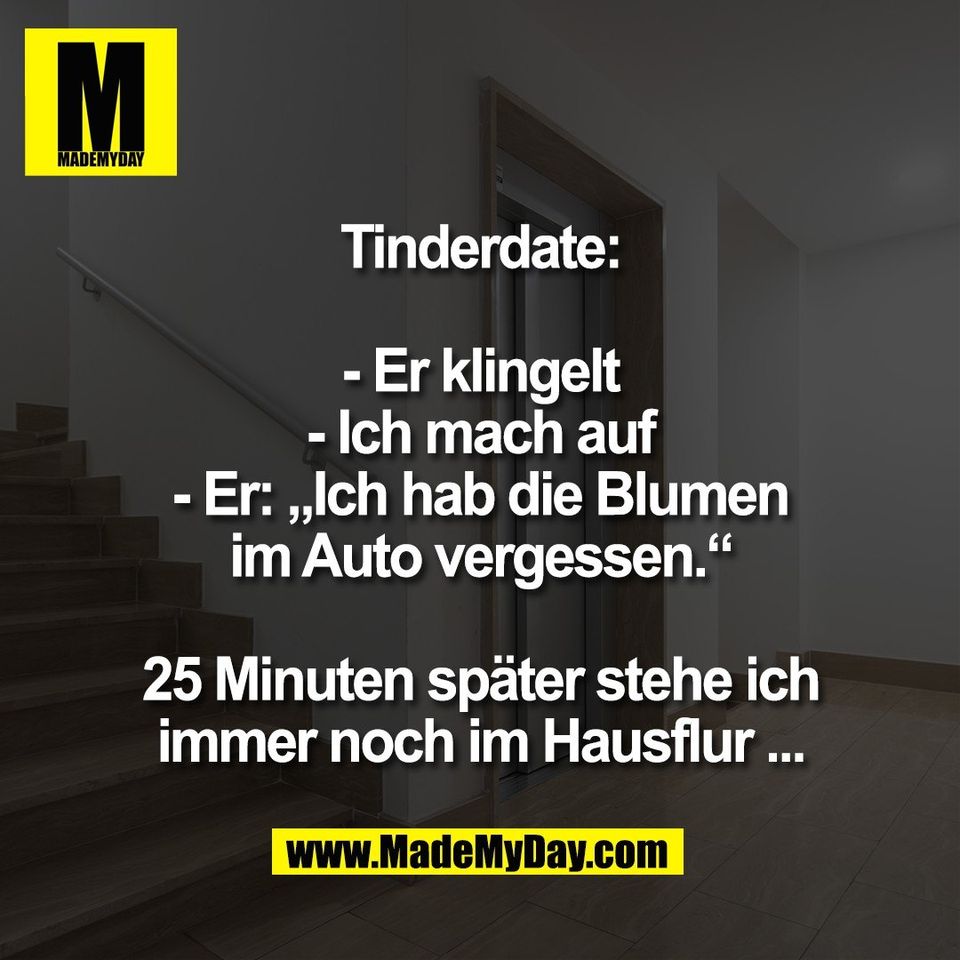 Tinderdate:<br />
<br />
- Er klingelt<br />
- Ich mach auf<br />
- Er: „Ich hab die Blumen<br />
im Auto vergessen.“<br />
<br />
25 Minuten später stehe ich<br />
immer noch im Hausflur ...