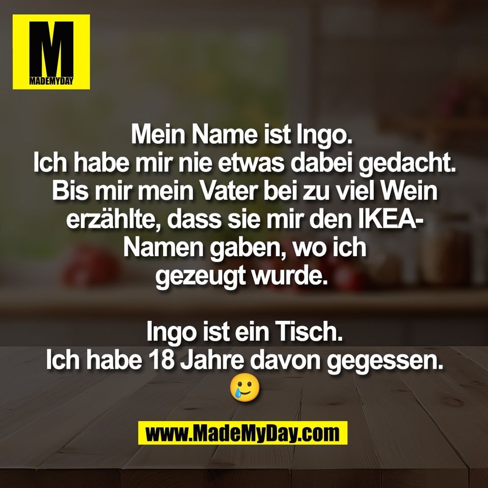 Mein Name ist Ingo. <br />
Ich habe mir nie etwas dabei gedacht.<br />
Bis mir mein Vater bei zu viel Wein<br />
erzählte, dass sie mir den IKEA-<br />
Namen gaben, wo ich<br />
gezeugt wurde. <br />
<br />
Ingo ist ein Tisch.<br />
Ich habe 18 Jahre davon gegessen.<br />
🥲