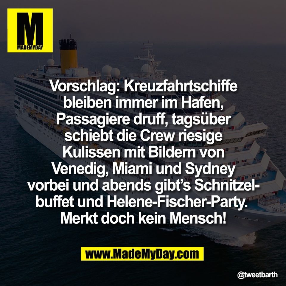 Vorschlag: Kreuzfahrtschiffe<br />
bleiben immer im Hafen,<br />
Passagiere druff, tagsüber<br />
schiebt die Crew riesige<br />
Kulissen mit Bildern von<br />
Venedig, Miami und Sydney<br />
vorbei und abends gibt’s Schnitzel-<br />
buffet und Helene-Fischer-Party. <br />
Merkt doch kein Mensch!