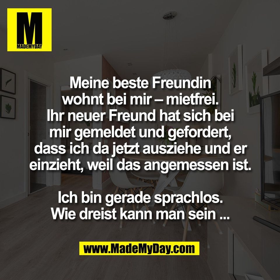 Meine beste Freundin<br />
wohnt bei mir – mietfrei.<br />
Ihr neuer Freund hat sich bei<br />
mir gemeldet und gefordert,<br />
dass ich da jetzt ausziehe und er<br />
einzieht, weil das angemessen ist.<br />
<br />
Ich bin gerade sprachlos.<br />
Wie dreist kann man sein ...