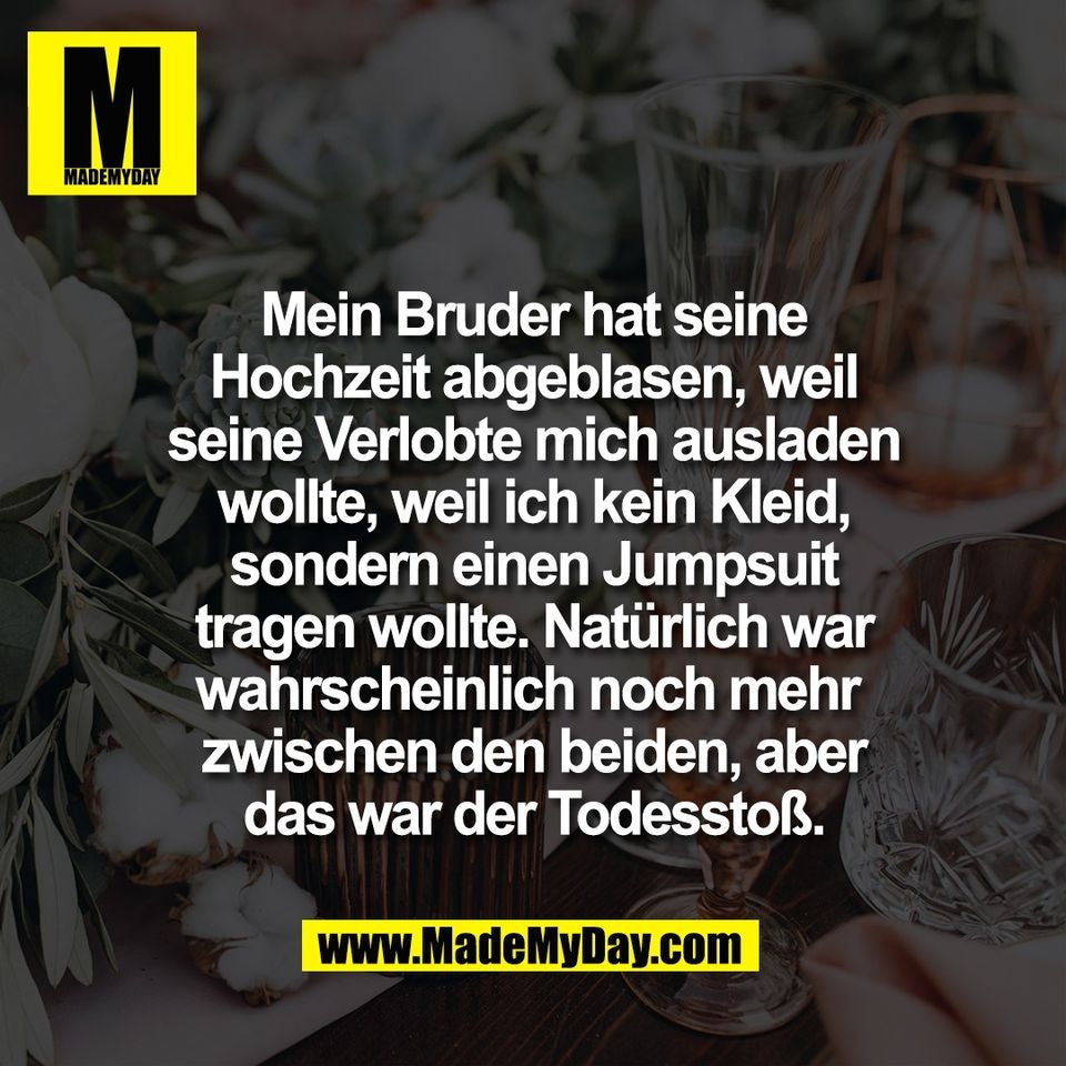 Mein Bruder hat seine<br />
Hochzeit abgeblasen, weil<br />
seine Verlobte mich ausladen<br />
wollte, weil ich kein Kleid,<br />
sondern einen Jumpsuit<br />
tragen wollte. Natürlich war<br />
wahrscheinlich noch mehr <br />
zwischen den beiden, aber<br />
das war der Todesstoß.