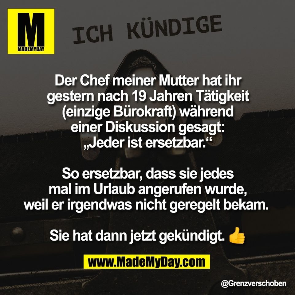 Der Chef meiner Mutter hat ihr<br />
gestern nach 19 Jahren Tätigkeit<br />
(einzige Bürokraft) während<br />
einer Diskussion gesagt:<br />
„Jeder ist ersetzbar.“<br />
<br />
So ersetzbar, dass sie jedes<br />
mal im Urlaub angerufen wurde,<br />
weil er irgendwas nicht geregelt bekam. <br />
<br />
Sie hat dann jetzt gekündigt. 👍