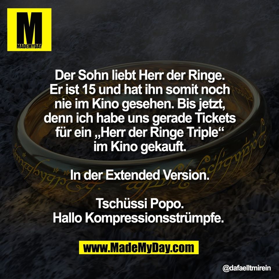 Der Sohn liebt Herr der Ringe.<br />
Er ist 15 und hat ihn somit noch<br />
nie im Kino gesehen. Bis jetzt,<br />
denn ich habe uns gerade Tickets<br />
für ein „Herr der Ringe Triple“<br />
im Kino gekauft.<br />
<br />
In der Extended Version.<br />
<br />
Tschüssi Popo.<br />
Hallo Kompressionsstrümpfe.