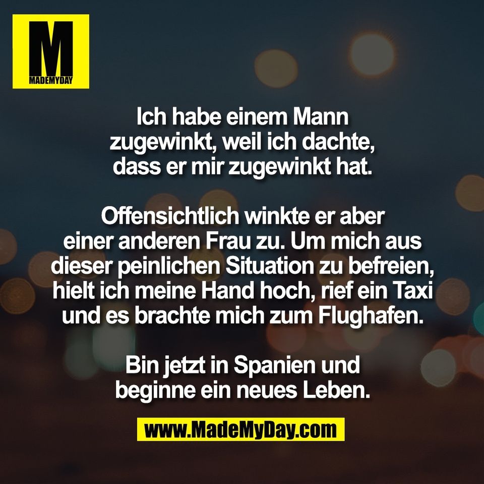 Ich habe einem Mann<br />
zugewinkt, weil ich dachte,<br />
dass er mir zugewinkt hat.<br />
<br />
Offensichtlich winkte er aber<br />
einer anderen Frau zu. Um mich aus<br />
dieser peinlichen Situation zu befreien,<br />
hielt ich meine Hand hoch, rief ein Taxi<br />
und es brachte mich zum Flughafen.<br />
<br />
Bin jetzt in Spanien und<br />
beginne ein neues Leben.