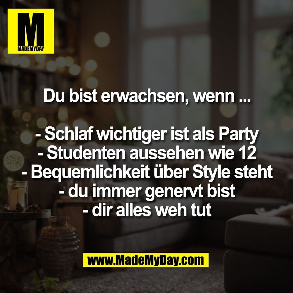Du bist erwachsen, wenn ...<br />
<br />
- Schlaf wichtiger ist als Party<br />
- Studenten aussehen wie 12<br />
- Bequemlichkeit über Style steht<br />
- du immer genervt bist<br />
- dir alles weh tut