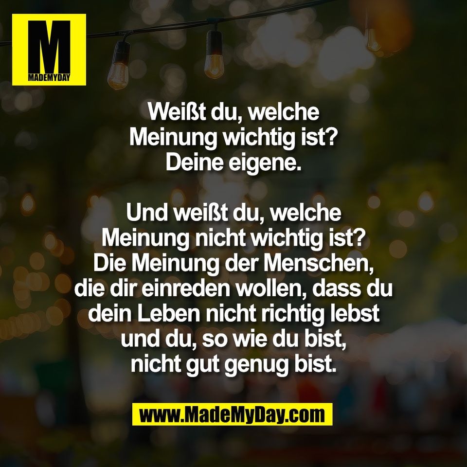 Weißt du, welche<br />
Meinung wichtig ist?<br />
Deine eigene.<br />
<br />
Und weißt du, welche<br />
Meinung nicht wichtig ist?<br />
Die Meinung der Menschen,<br />
die dir einreden wollen, dass du<br />
dein Leben nicht richtig lebst<br />
und du, so wie du bist,<br />
nicht gut genug bist.