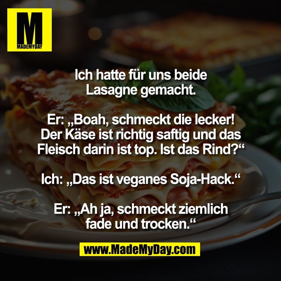 Ich hatte für uns beide<br />
Lasagne gemacht.<br />
<br />
Er: „Boah, schmeckt die lecker!<br />
Der Käse ist richtig saftig und das<br />
Fleisch darin ist top. Ist das Rind?“<br />
<br />
Ich: „Das ist veganes Soja-Hack.“<br />
<br />
Er: „Ah ja, schmeckt ziemlich<br />
fade und trocken.“