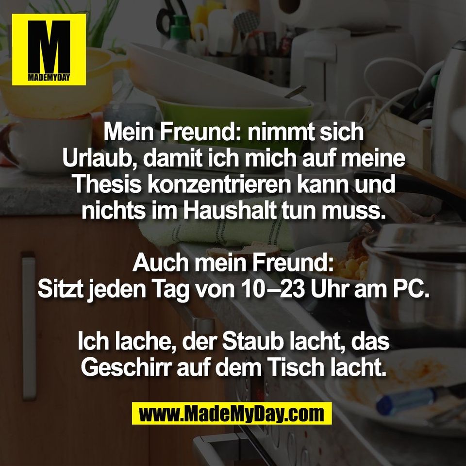 Mein Freund: nimmt sich<br />
Urlaub, damit ich mich auf meine<br />
Thesis konzentrieren kann und<br />
nichts im Haushalt tun muss.<br />
<br />
Auch mein Freund:<br />
Sitzt jeden Tag von 10–23 Uhr am PC.<br />
<br />
Ich lache, der Staub lacht, das<br />
Geschirr auf dem Tisch lacht.