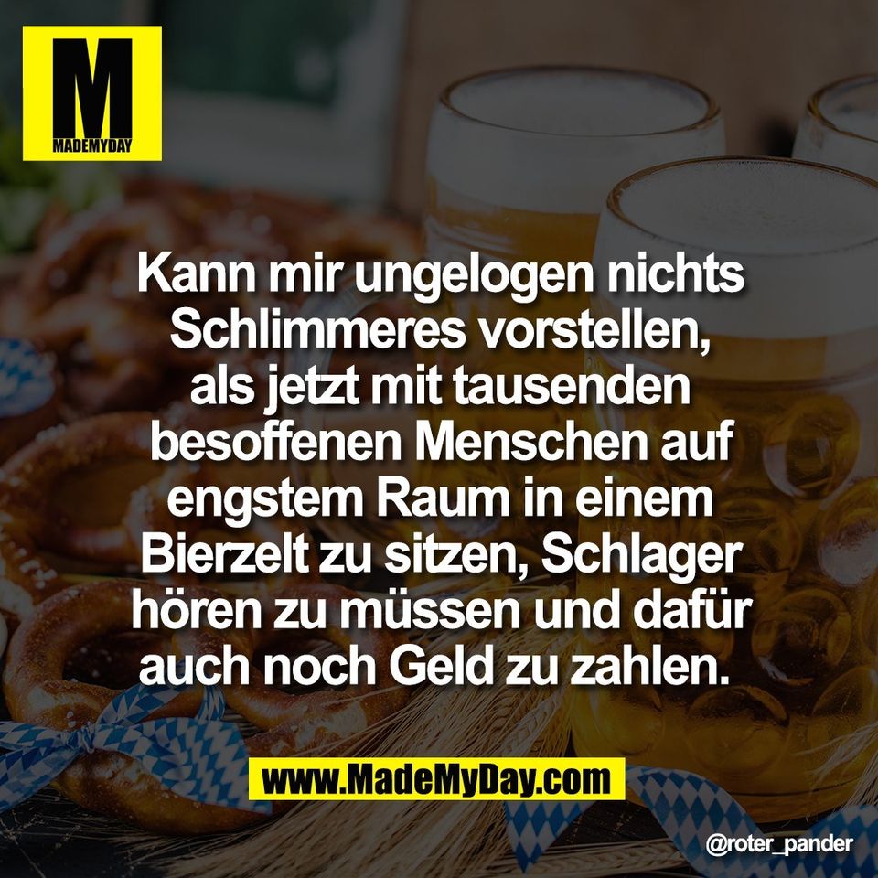 Kann mir ungelogen nichts<br />
Schlimmeres vorstellen,<br />
als jetzt mit tausenden<br />
besoffenen Menschen auf<br />
engstem Raum in einem<br />
Bierzelt zu sitzen, Schlager<br />
hören zu müssen und dafür<br />
auch noch Geld zu zahlen.