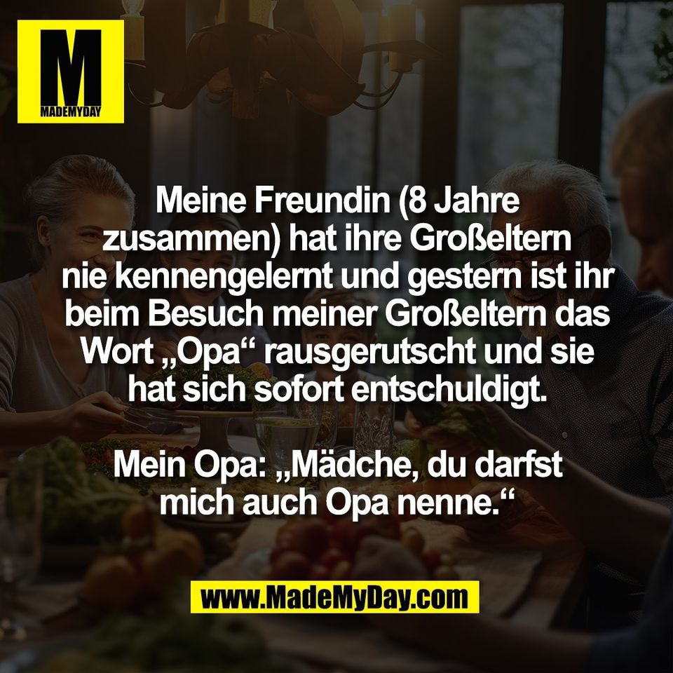 Meine Freundin (8 Jahre<br />
zusammen) hat ihre Großeltern<br />
nie kennengelernt und gestern ist ihr<br />
beim Besuch meiner Großeltern das<br />
Wort „Opa“ rausgerutscht und sie<br />
hat sich sofort entschuldigt.<br />
<br />
Mein Opa: „Mädche, du darfst<br />
mich auch Opa nenne.“