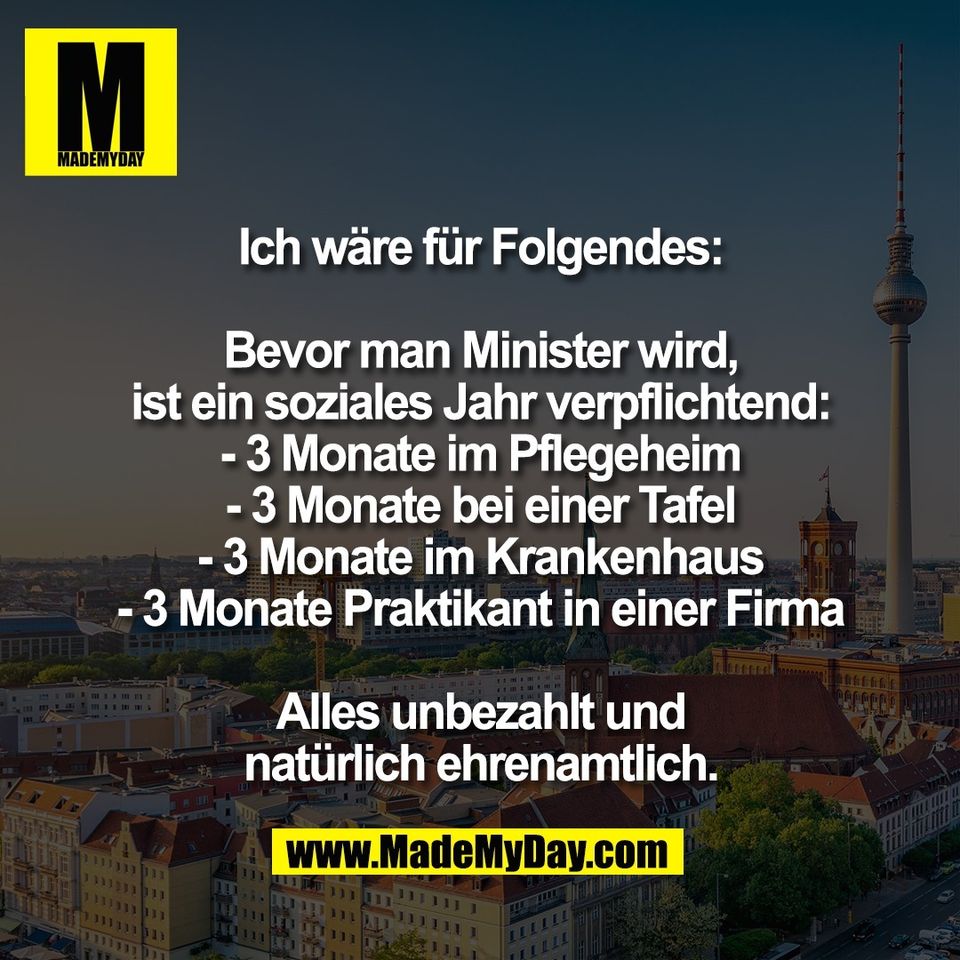 Ich wäre für Folgendes:<br />
<br />
Bevor man Minister wird,<br />
ist ein soziales Jahr verpflichtend:<br />
- 3 Monate im Pflegeheim<br />
- 3 Monate bei einer Tafel<br />
- 3 Monate im Krankenhaus<br />
- 3 Monate Praktikant in einer Firma<br />
<br />
Alles unbezahlt und<br />
natürlich ehrenamtlich.
