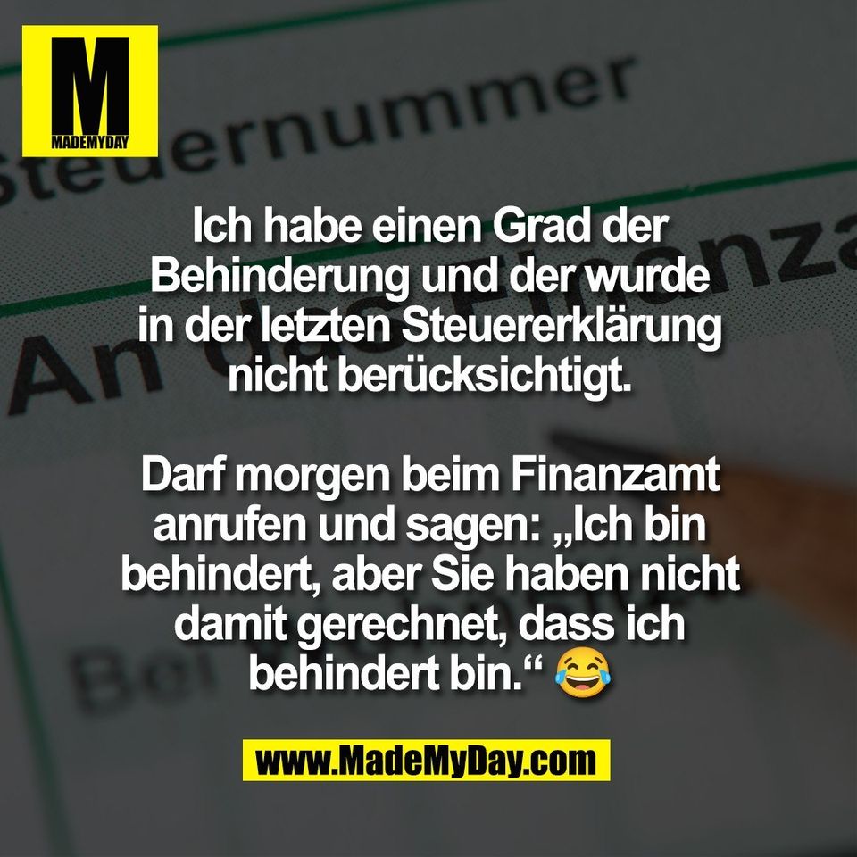 Ich habe einen Grad der<br />
Behinderung und der wurde<br />
in der letzten Steuererklärung<br />
nicht berücksichtigt.<br />
<br />
Darf morgen beim Finanzamt<br />
anrufen und sagen: „Ich bin<br />
behindert, aber Sie haben nicht<br />
damit gerechnet, dass ich<br />
behindert bin.“ 😂