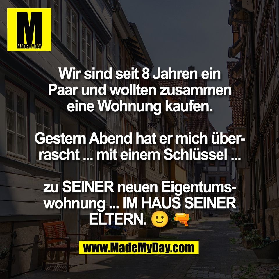 Wir sind seit 8 Jahren ein<br />
Paar und wollten zusammen<br />
eine Wohnung kaufen.<br />
<br />
Gestern Abend hat er mich über-<br />
rascht ... mit einem Schlüssel ...<br />
<br />
zu SEINER neuen Eigentums-<br />
wohnung ... IM HAUS SEINER<br />
ELTERN. 🙂 🔫