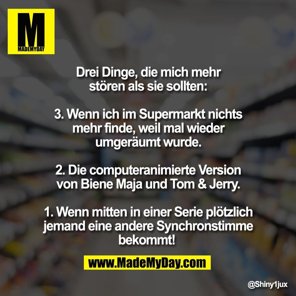 Drei Dinge, die mich mehr<br />
stören als sie sollten:<br />
<br />
3. Wenn ich im Supermarkt nichts<br />
mehr finde, weil mal wieder<br />
umgeräumt wurde.<br />
<br />
2. Die computeranimierte Version<br />
von Biene Maja und Tom & Jerry.<br />
<br />
1. Wenn mitten in einer Serie plötzlich<br />
jemand eine andere Synchronstimme<br />
bekommt!