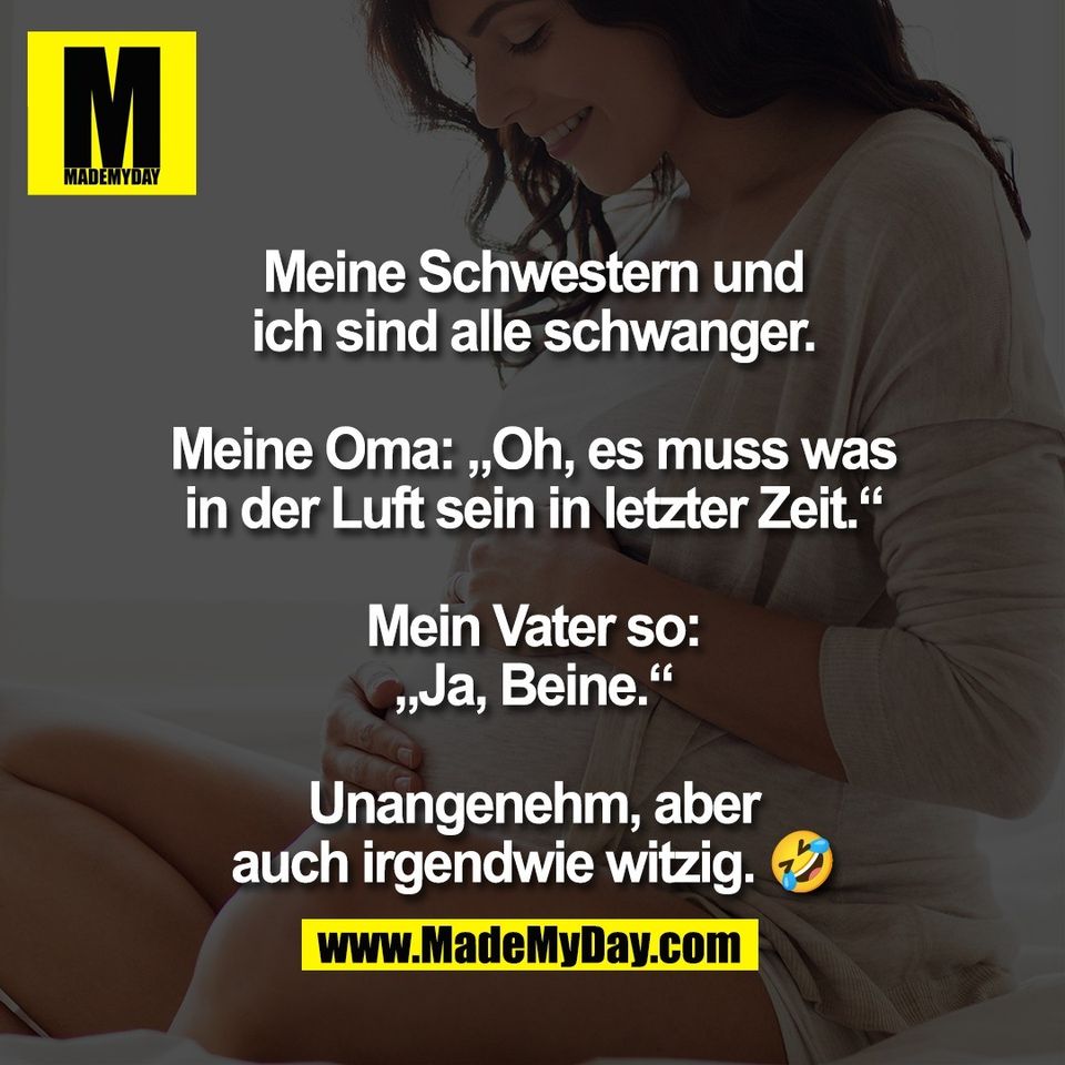 Meine Schwestern und<br />
ich sind alle schwanger.<br />
<br />
Meine Oma: „Oh, es muss was<br />
in der Luft sein in letzter Zeit.“<br />
<br />
Mein Vater so:<br />
„Ja, Beine.“<br />
<br />
Unangenehm, aber<br />
auch irgendwie witzig. 🤣