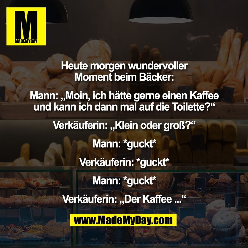 Heute morgen wundervoller<br />
Moment beim Bäcker:<br />
<br />
Mann: „Moin, ich hätte gerne einen Kaffee<br />
und kann ich dann mal auf die Toilette?“<br />
<br />
Verkäuferin: „Klein oder groß?“<br />
<br />
Mann: *guckt*<br />
<br />
Verkäuferin: *guckt*<br />
<br />
Mann: *guckt*<br />
<br />
Verkäuferin: „Der Kaffee ...“