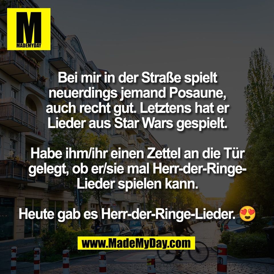 Bei mir in der Straße spielt<br />
neuerdings jemand Posaune,<br />
auch recht gut. Letztens hat er<br />
Lieder aus Star Wars gespielt.<br />
<br />
Habe ihm/ihr einen Zettel an die Tür<br />
gelegt, ob er/sie mal Herr-der-Ringe-<br />
Lieder spielen kann.<br />
<br />
Heute gab es Herr-der-Ringe-Lieder. 😍