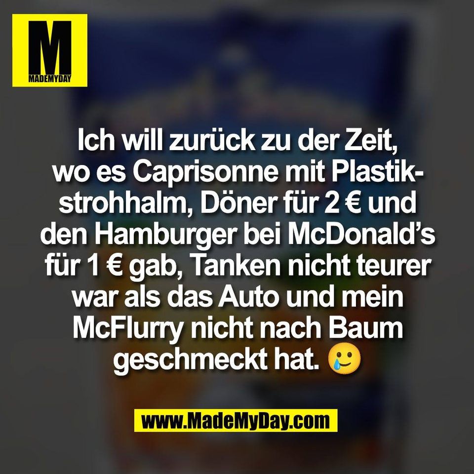 Ich will zurück zu der Zeit,<br />
wo es Caprisonne mit Plastik-<br />
strohhalm, Döner für 2 € und<br />
den Hamburger bei McDonald’s<br />
für 1 € gab, Tanken nicht teurer<br />
war als das Auto und mein<br />
McFlurry nicht nach Baum<br />
geschmeckt hat. 🥲