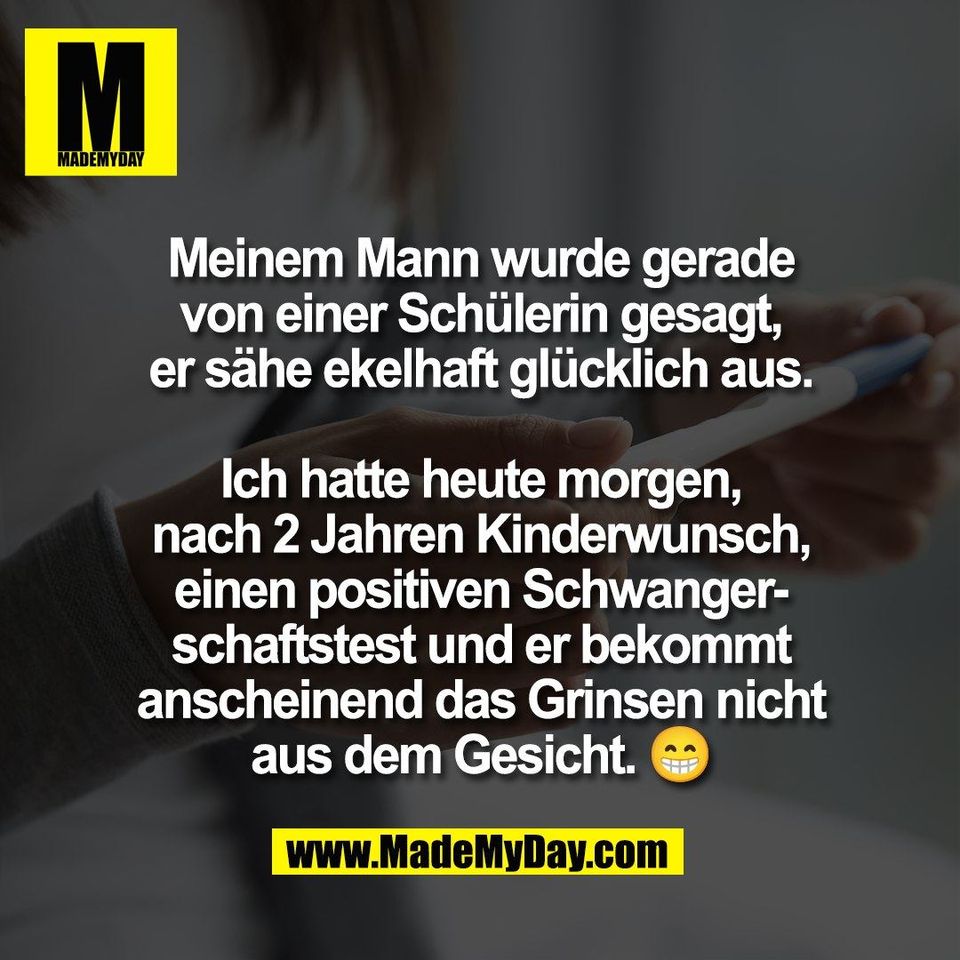 Meinem Mann wurde gerade<br />
von einer Schülerin gesagt,<br />
er sähe ekelhaft glücklich aus.<br />
<br />
Ich hatte heute morgen,<br />
nach 2 Jahren Kinderwunsch,<br />
einen positiven Schwanger-<br />
schaftstest und er bekommt<br />
anscheinend das Grinsen nicht<br />
aus dem Gesicht. 😁
