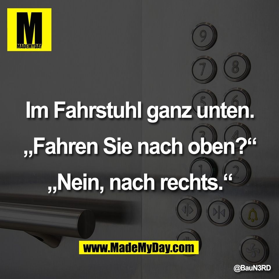 Im Fahrstuhl ganz unten.<br />
<br />
„Fahren Sie nach oben?“<br />
<br />
„Nein, nach rechts.“