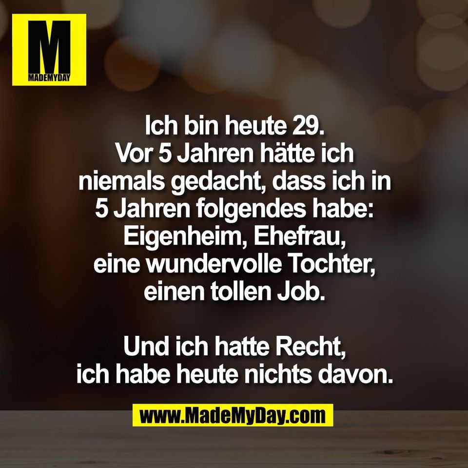 Ich bin heute 29.<br />
Vor 5 Jahren hätte ich<br />
niemals gedacht, dass ich in<br />
5 Jahren folgendes habe:<br />
Eigenheim, Ehefrau,<br />
eine wundervolle Tochter,<br />
einen tollen Job.<br />
<br />
Und ich hatte Recht,<br />
ich habe heute nichts davon.