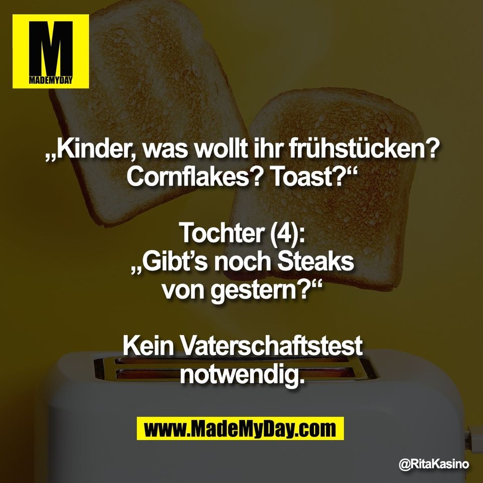 „Kinder, was wollt ihr frühstücken?<br />
Cornflakes? Toast?“<br />
<br />
Tochter (4):<br />
„Gibt’s noch Steaks<br />
von gestern?“<br />
<br />
Kein Vaterschaftstest<br />
notwendig.