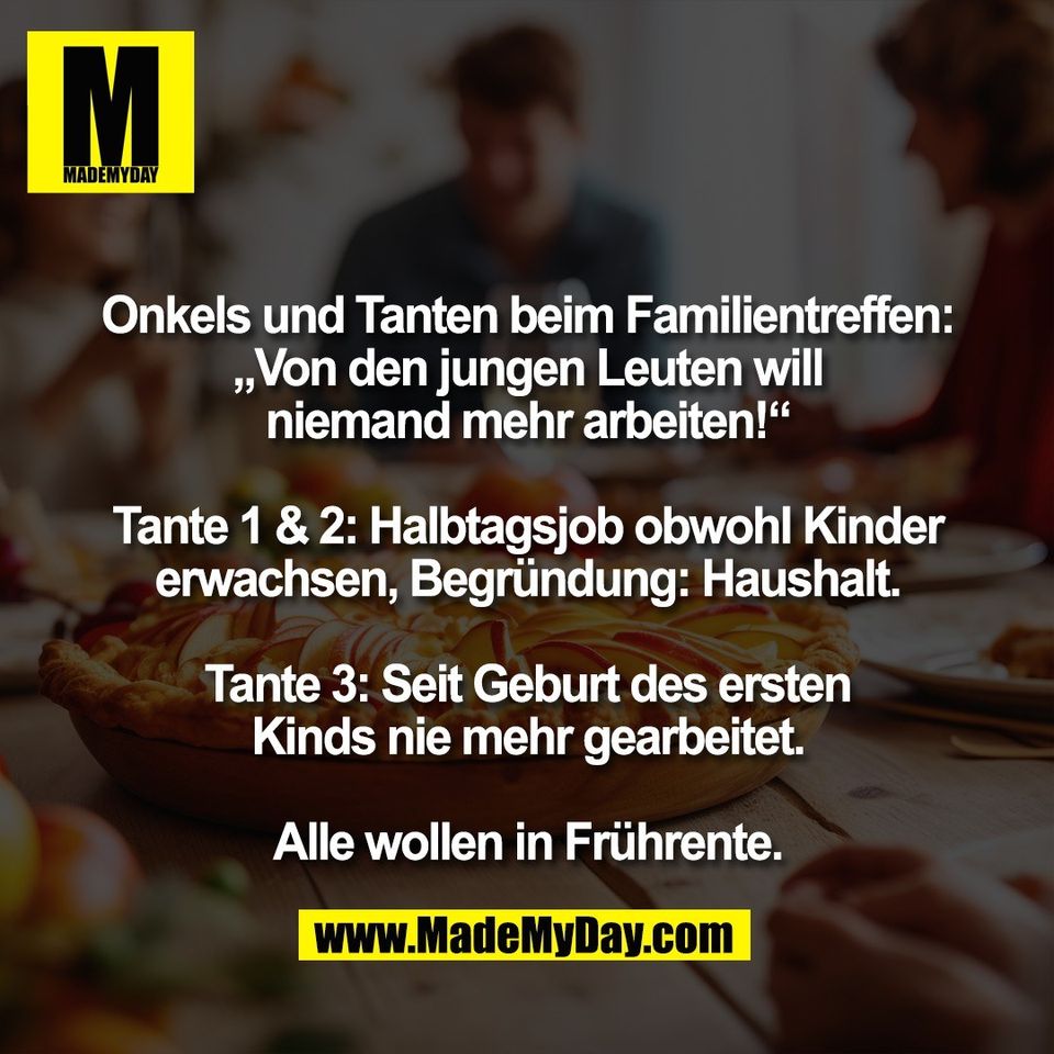 Onkels und Tanten beim Familientreffen:<br />
„Von den jungen Leuten will<br />
niemand mehr arbeiten!“<br />
<br />
Tante 1 & 2: Halbtagsjob obwohl Kinder<br />
erwachsen, Begründung: Haushalt.<br />
<br />
Tante 3: Seit Geburt des ersten<br />
Kinds nie mehr gearbeitet.<br />
<br />
Alle wollen in Frührente.