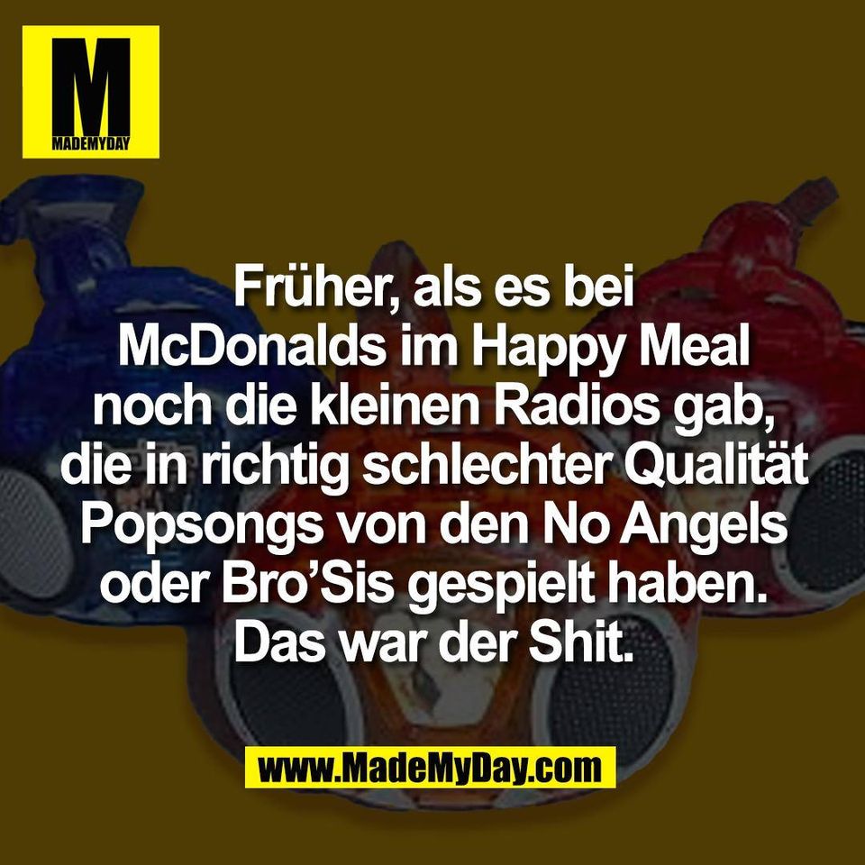 Früher, als es bei<br />
McDonalds im Happy Meal<br />
noch die kleinen Radios gab,<br />
die in richtig schlechter Qualität<br />
Popsongs von den No Angels<br />
oder Bro’Sis gespielt haben.<br />
Das war der Shit.