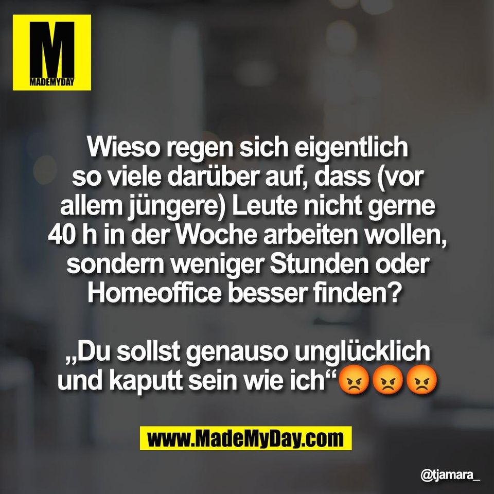Wieso regen sich eigentlich<br />
so viele darüber auf, dass (vor<br />
allem jüngere) Leute nicht gerne<br />
40 h in der Woche arbeiten wollen,<br />
sondern weniger Stunden oder<br />
Homeoffice besser finden? <br />
<br />
„Du sollst genauso unglücklich<br />
und kaputt sein wie ich“😡😡😡