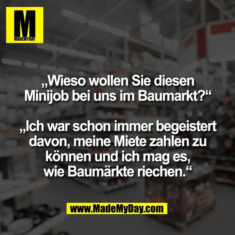 „Wieso wollen Sie diesen<br />
Minijob bei uns im Baumarkt?“<br />
<br />
„Ich war schon immer begeistert<br />
davon, meine Miete zahlen zu<br />
können und ich mag es,<br />
wie Baumärkte riechen.“