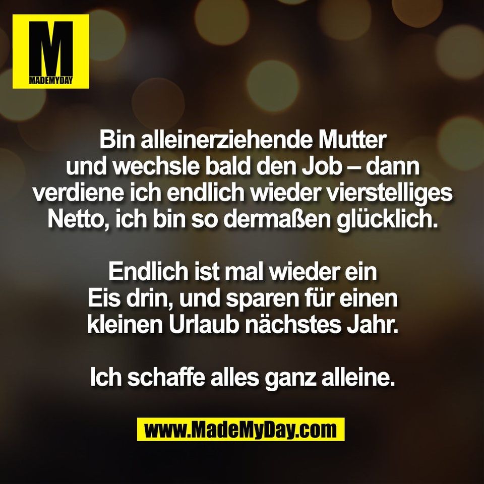 Bin alleinerziehende Mutter<br />
und wechsle bald den Job – dann<br />
verdiene ich endlich wieder vierstelliges<br />
Netto, ich bin so dermaßen glücklich.<br />
<br />
Endlich ist mal wieder ein<br />
Eis drin, und sparen für einen<br />
kleinen Urlaub nächstes Jahr.<br />
<br />
Ich schaffe alles ganz alleine.