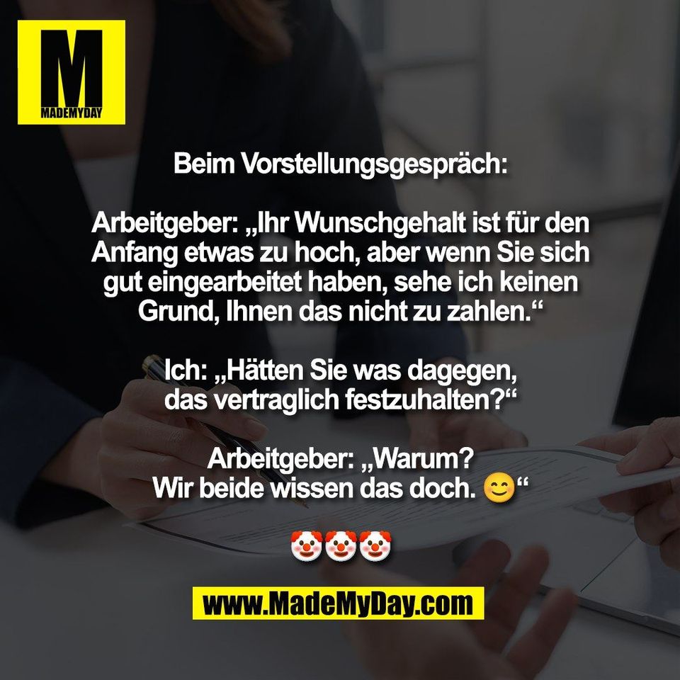 Beim Vorstellungsgespräch:<br />
<br />
Arbeitgeber: „Ihr Wunschgehalt ist für den<br />
Anfang etwas zu hoch, aber wenn Sie sich<br />
gut eingearbeitet haben, sehe ich keinen<br />
Grund, Ihnen das nicht zu zahlen.“<br />
<br />
Ich: „Hätten Sie was dagegen,<br />
das vertraglich festzuhalten?“<br />
<br />
Arbeitgeber: „Warum?<br />
Wir beide wissen das doch. 😊“<br />
<br />
🤡🤡🤡