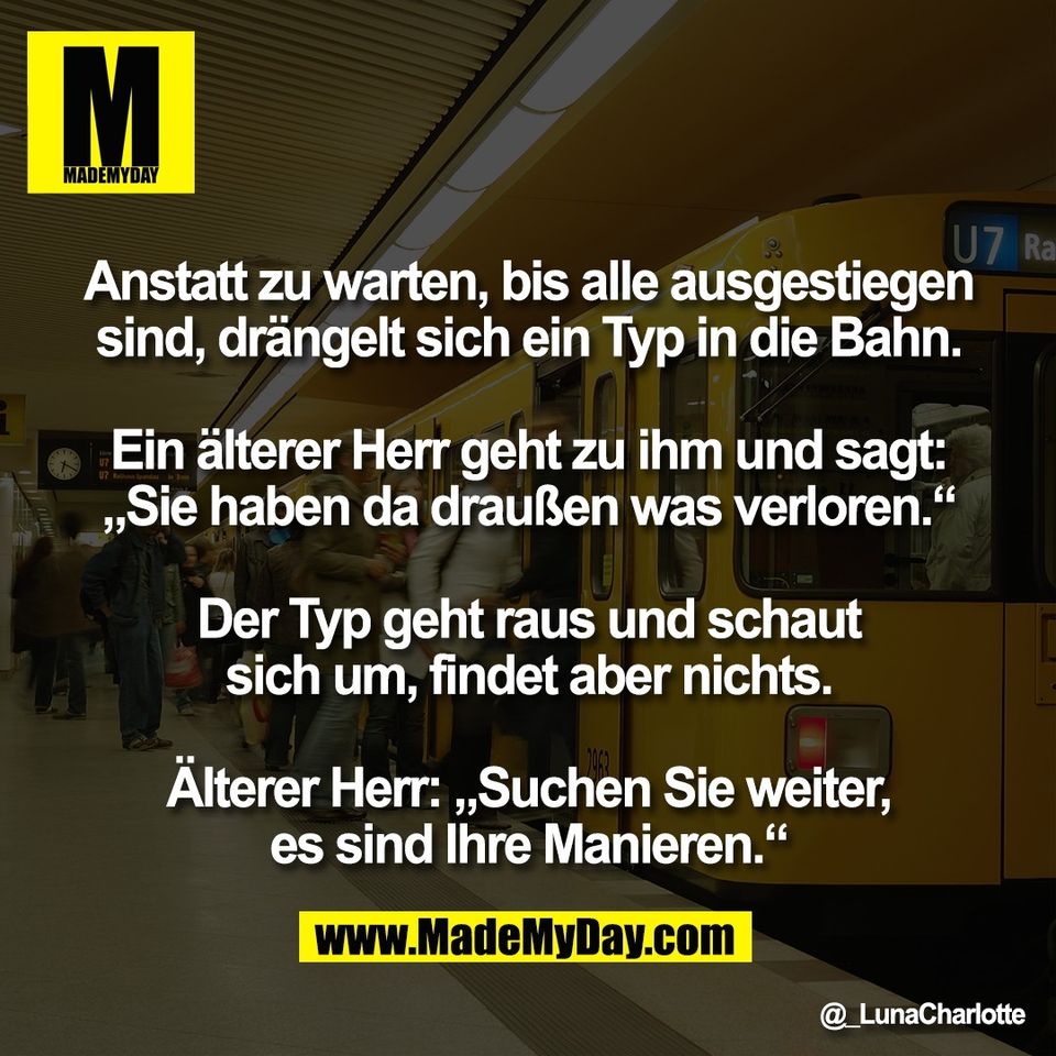 Anstatt zu warten, bis alle ausgestiegen<br />
sind, drängelt sich ein Typ in die Bahn.<br />
<br />
Ein älterer Herr geht zu ihm und sagt:<br />
„Sie haben da draußen was verloren.“<br />
<br />
Der Typ geht raus und schaut<br />
sich um, findet aber nichts.<br />
<br />
Älterer Herr: „Suchen Sie weiter,<br />
es sind Ihre Manieren.“