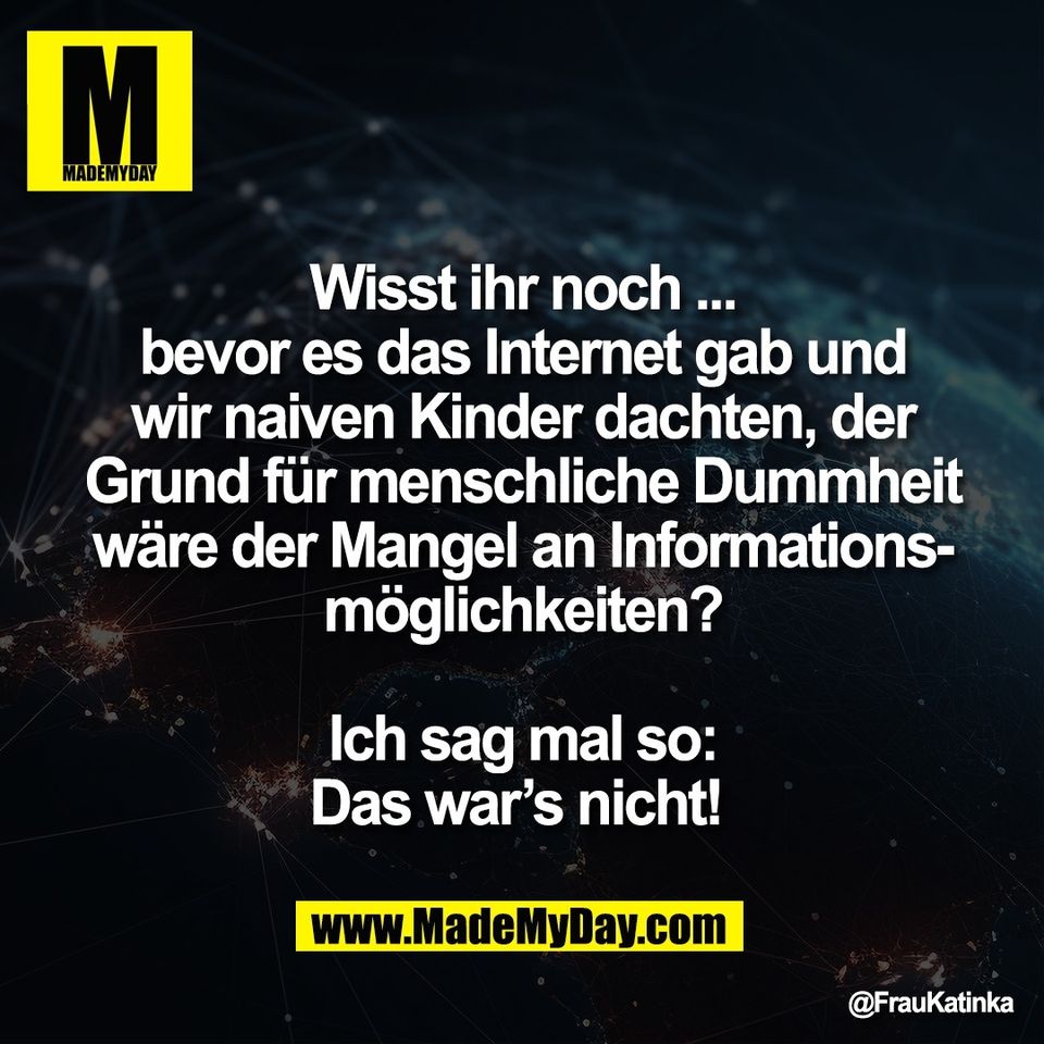 Wisst ihr noch ...<br />
bevor es das Internet gab und<br />
wir naiven Kinder dachten, der<br />
Grund für menschliche Dummheit<br />
wäre der Mangel an Informations-<br />
möglichkeiten?<br />
<br />
Ich sag mal so:<br />
Das war’s nicht! 