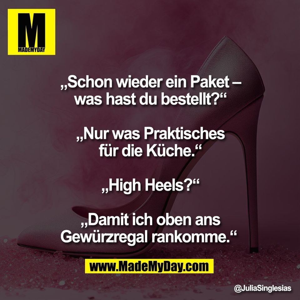 „Schon wieder ein Paket –<br />
was hast du bestellt?“<br />
<br />
„Nur was Praktisches<br />
für die Küche.“<br />
<br />
„High Heels?“<br />
<br />
„Damit ich oben ans<br />
Gewürzregal rankomme.“