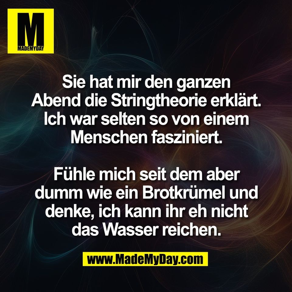 Sie hat mir den ganzen<br />
Abend die Stringtheorie erklärt.<br />
Ich war selten so von einem<br />
Menschen fasziniert.<br />
<br />
Fühle mich seit dem aber<br />
dumm wie ein Brotkrümel und<br />
denke, ich kann ihr eh nicht<br />
das Wasser reichen.
