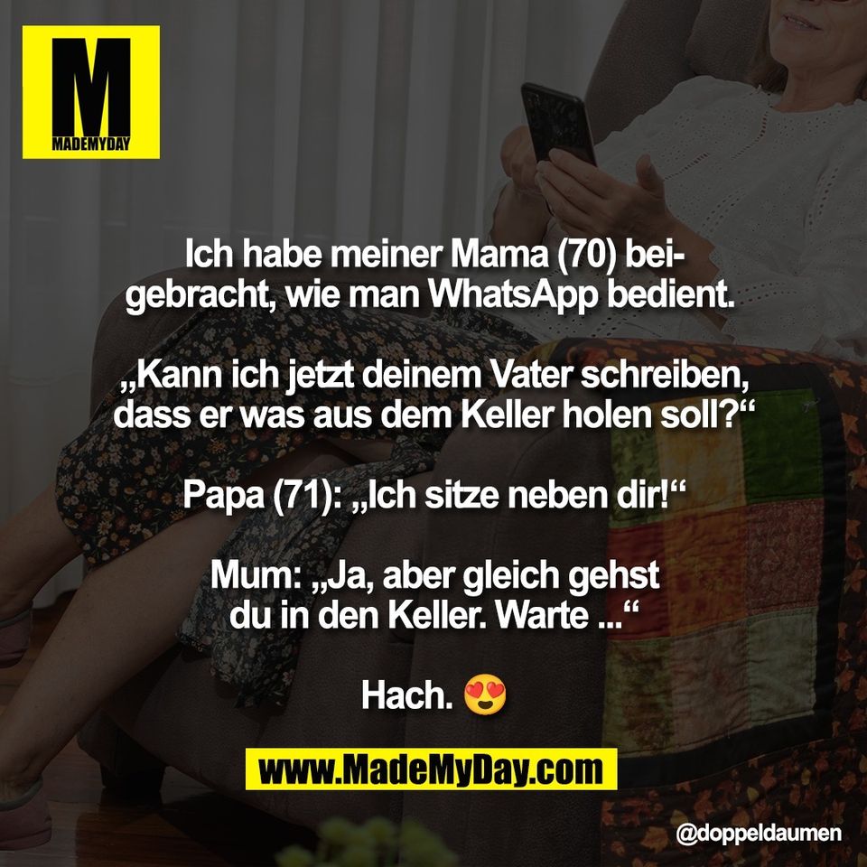 Ich habe meiner Mama (70) bei-<br />
gebracht, wie man WhatsApp bedient. <br />
<br />
„Kann ich jetzt deinem Vater schreiben,<br />
dass er was aus dem Keller holen soll?“<br />
<br />
Papa (71): „Ich sitze neben dir!“<br />
<br />
Mum: „Ja, aber gleich gehst<br />
du in den Keller. Warte ...“<br />
<br />
Hach. 😍