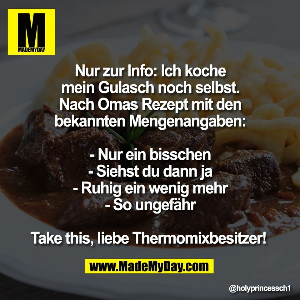 Nur zur Info: Ich koche<br />
mein Gulasch noch selbst.<br />
Nach Omas Rezept mit den<br />
bekannten Mengenangaben:<br />
<br />
- Nur ein bisschen<br />
- Siehst du dann ja<br />
- Ruhig ein wenig mehr<br />
- So ungefähr<br />
<br />
Take this, liebe Thermomixbesitzer!