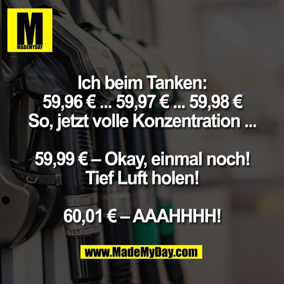 Ich beim Tanken:<br />
59,96 € ... 59,97 € ... 59,98 €<br />
So, jetzt volle Konzentration ...<br />
<br />
59,99 € – Okay, einmal noch!<br />
Tief Luft holen!<br />
<br />
60,01 € – AAAHHHH!