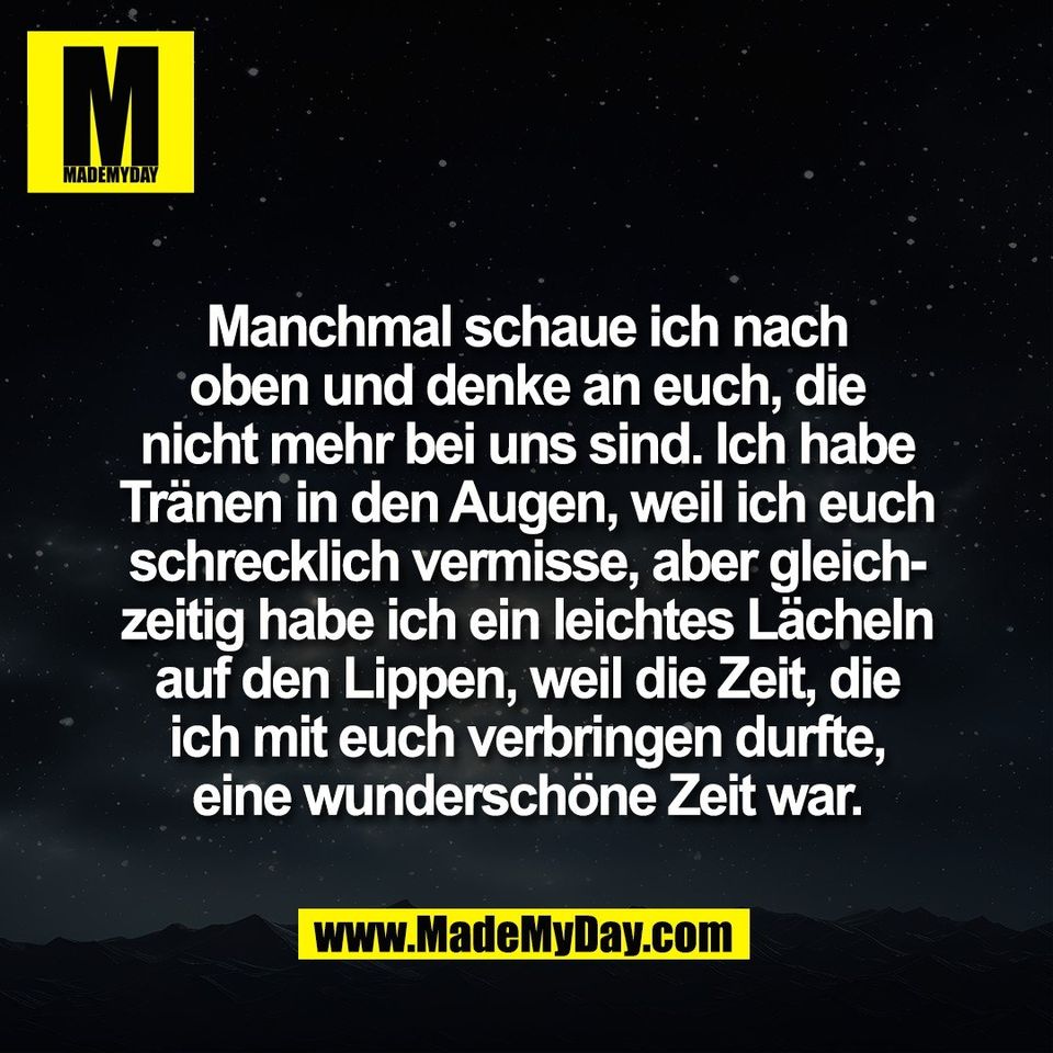 Manchmal schaue ich nach<br />
oben und denke an euch, die<br />
nicht mehr bei uns sind. Ich habe<br />
Tränen in den Augen, weil ich euch<br />
schrecklich vermisse, aber gleich-<br />
zeitig habe ich ein leichtes Lächeln<br />
auf den Lippen, weil die Zeit, die<br />
ich mit euch verbringen durfte,<br />
eine wunderschöne Zeit war.