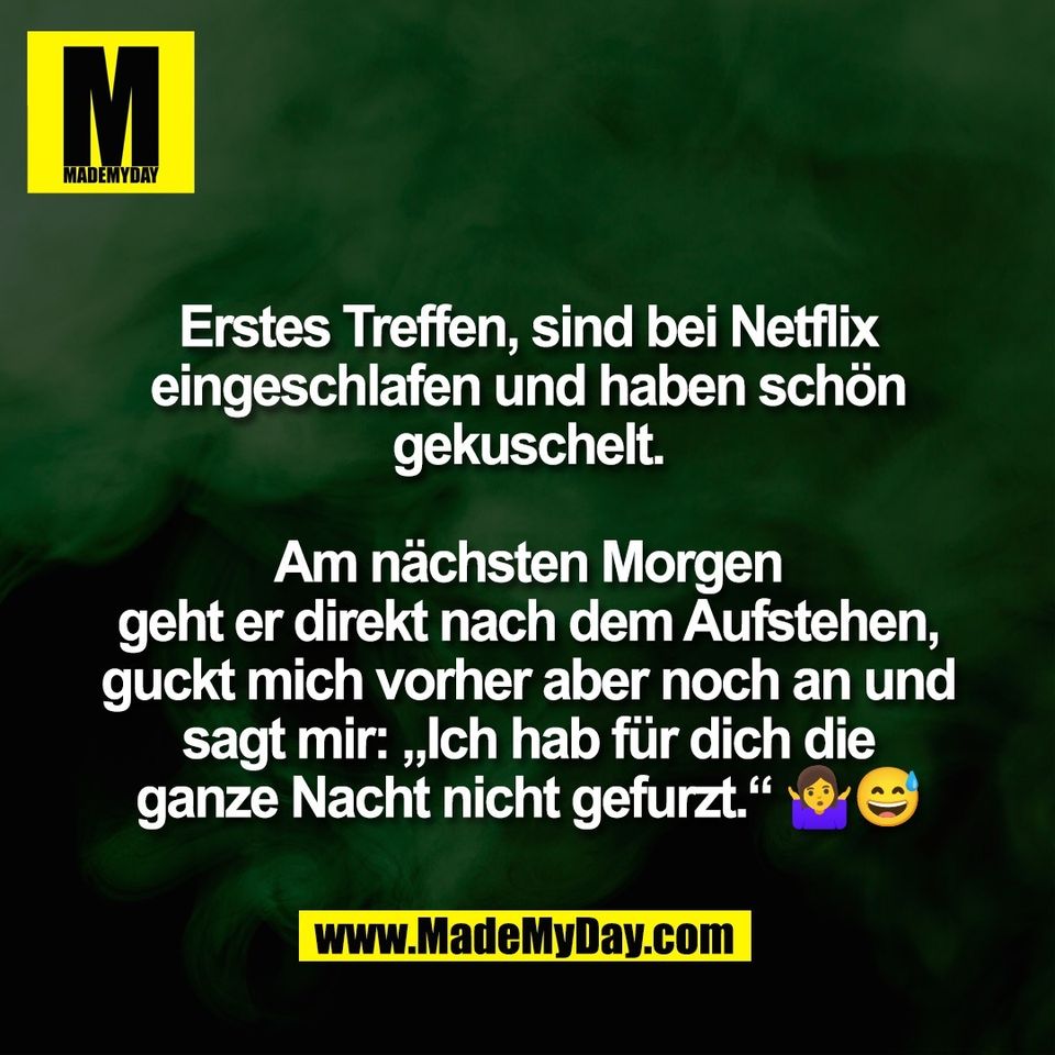 Erstes Treffen, sind bei Netflix<br />
eingeschlafen und haben schön<br />
gekuschelt.<br />
<br />
Am nächsten Morgen<br />
geht er direkt nach dem Aufstehen,<br />
guckt mich vorher aber noch an und<br />
sagt mir: „Ich hab für dich die<br />
ganze Nacht nicht gefurzt.“ 🤷‍♀️😅