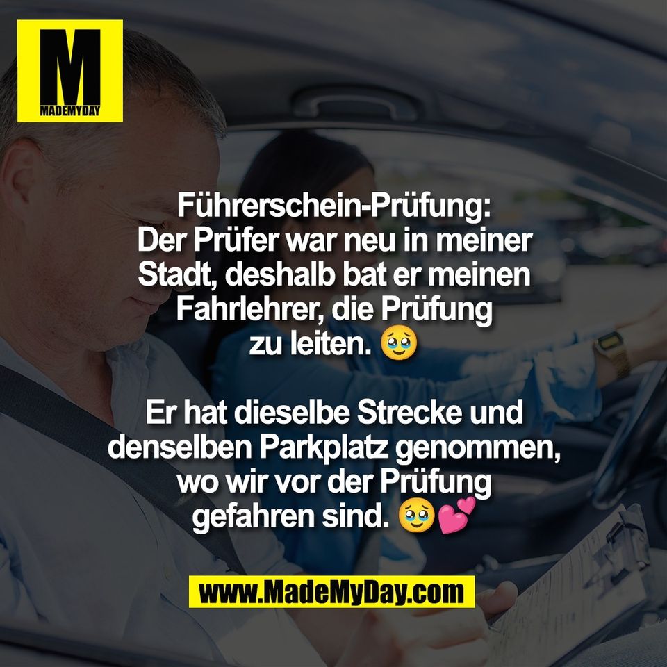 Führerschein-Prüfung:<br />
Der Prüfer war neu in meiner<br />
Stadt, deshalb bat er meinen<br />
Fahrlehrer, die Prüfung<br />
zu leiten. 🥹<br />
<br />
Er hat dieselbe Strecke und<br />
denselben Parkplatz genommen,<br />
wo wir vor der Prüfung<br />
gefahren sind. 🥹💕