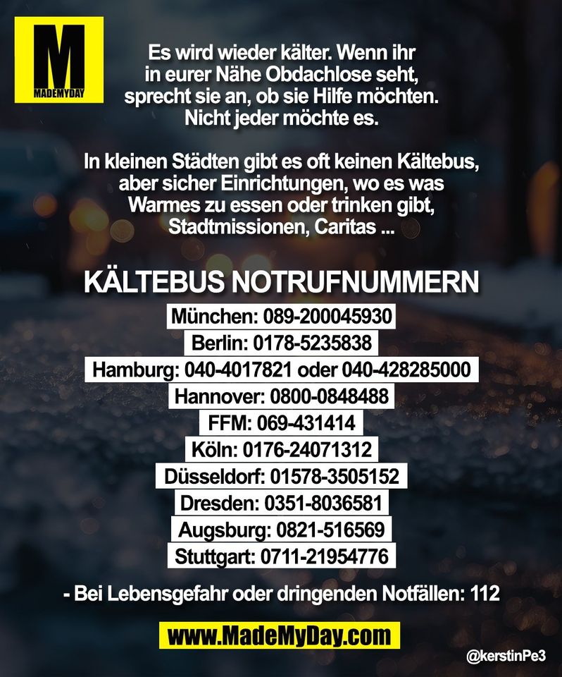 Es wird wieder kälter. Wenn ihr<br />
in eurer Nähe Obdachlose seht,<br />
sprecht sie an, ob sie Hilfe möchten.<br />
Nicht jeder möchte es.<br />
<br />
In kleinen Städten gibt es oft keinen Kältebus,<br />
aber sicher Einrichtungen, wo es was<br />
Warmes zu essen oder trinken gibt,<br />
Stadtmissionen, Caritas ...<br />
<br />
Kältebus Notrufnummern<br />
München: 089-200045930<br />
Berlin: 0178-5235838<br />
Hamburg: 040-4017821 oder 040-428285000<br />
Hannover: 0800-0848488<br />
FFM: 069-431414<br />
Köln: 0176-24071312<br />
Düsseldorf: 01578-3505152<br />
Dresden: 0351-8036581<br />
Augsburg: 0821-516569<br />
Stuttgart: 0711-21954776<br />
- Bei Lebensgefahr oder dringenden Notfällen: 112<br />
