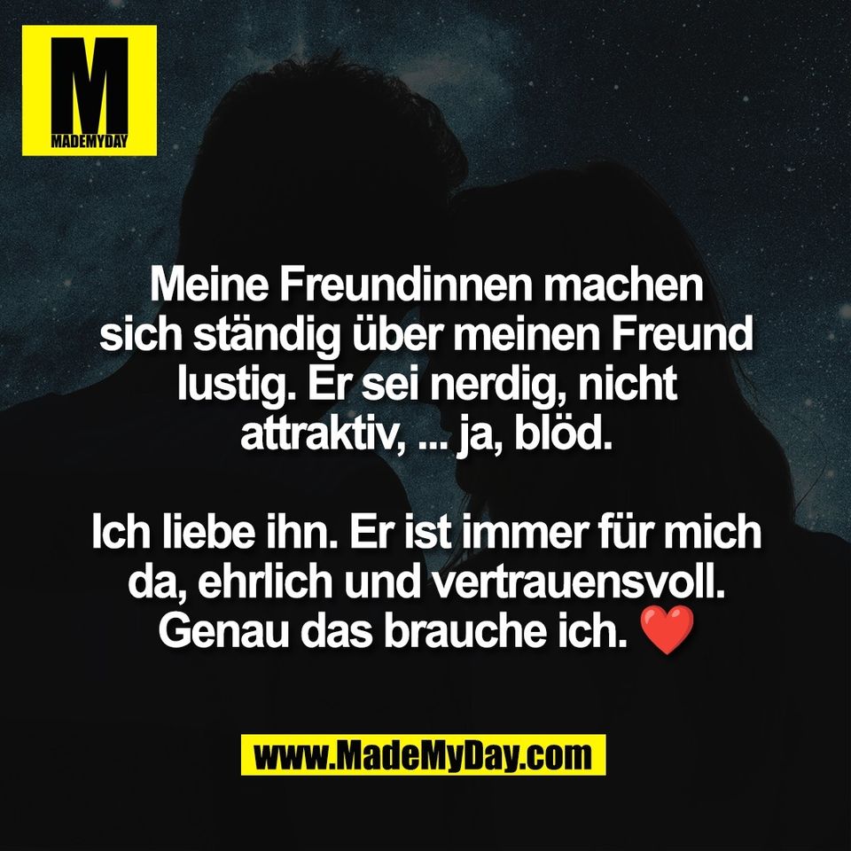 Meine Freundinnen machen<br />
sich ständig über meinen Freund<br />
lustig. Er sei nerdig, nicht<br />
attraktiv, ... ja, blöd.<br />
<br />
Ich liebe ihn. Er ist immer für mich<br />
da, ehrlich und vertrauensvoll.<br />
Genau das brauche ich. ❤️