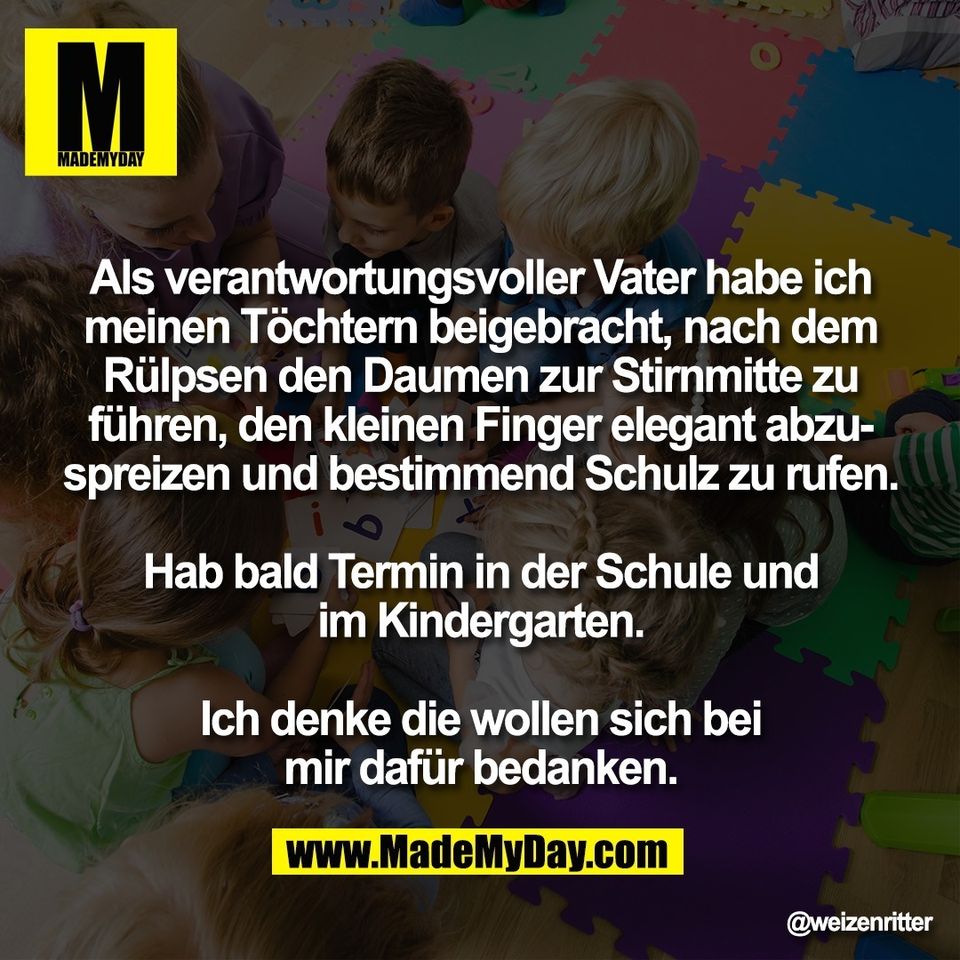 Als verantwortungsvoller Vater habe ich<br />
meinen Töchtern beigebracht, nach dem<br />
Rülpsen den Daumen zur Stirnmitte zu<br />
führen, den kleinen Finger elegant abzu-<br />
spreizen und bestimmend Schulz zu rufen.<br />
<br />
Hab bald Termin in der Schule und<br />
im Kindergarten.<br />
<br />
Ich denke die wollen sich bei<br />
mir dafür bedanken.