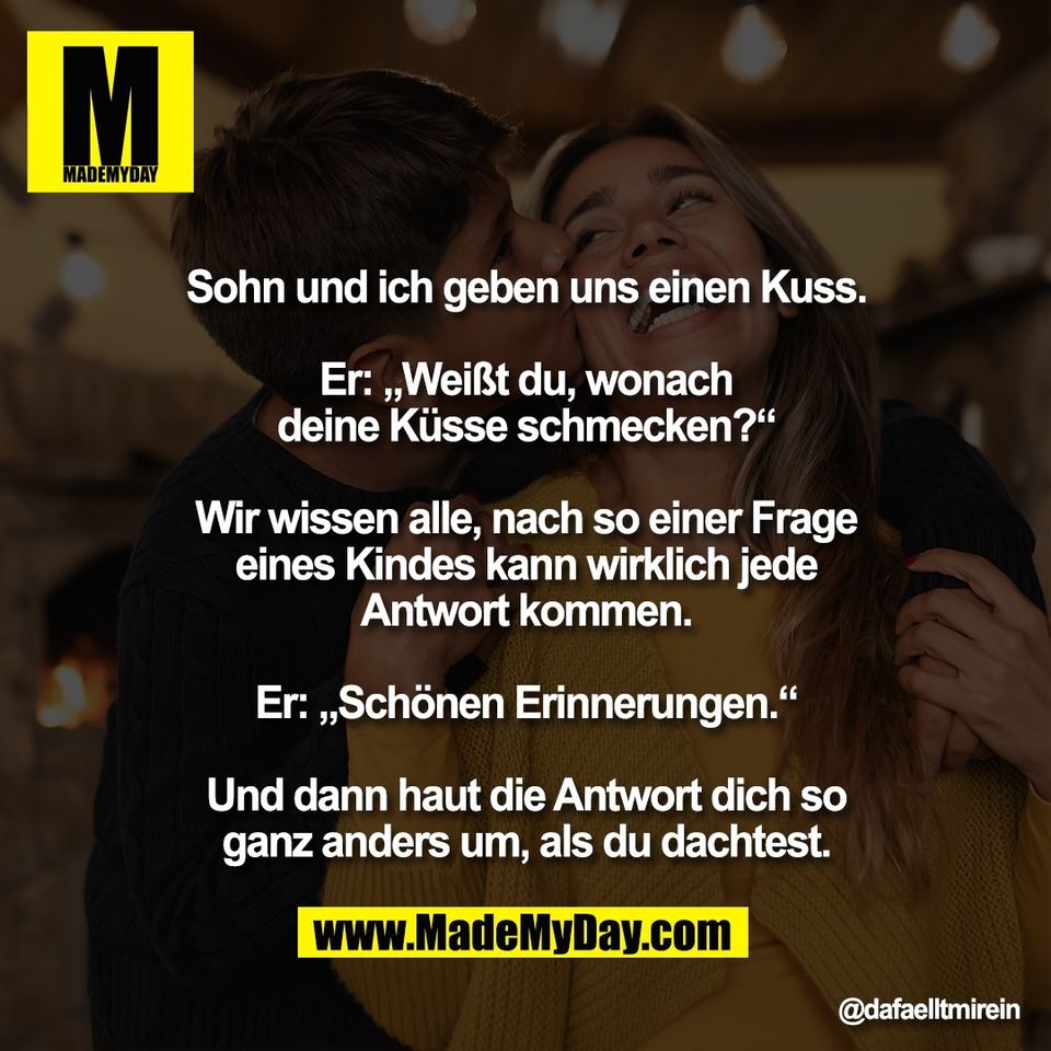 Sohn und ich geben uns einen Kuss.<br />
<br />
Er: „Weißt du, wonach<br />
deine Küsse schmecken?“<br />
<br />
Wir wissen alle, nach so einer Frage<br />
eines Kindes kann wirklich jede<br />
Antwort kommen.<br />
<br />
Er: „Schönen Erinnerungen.“<br />
<br />
Und dann haut die Antwort dich so<br />
ganz anders um, als du dachtest.