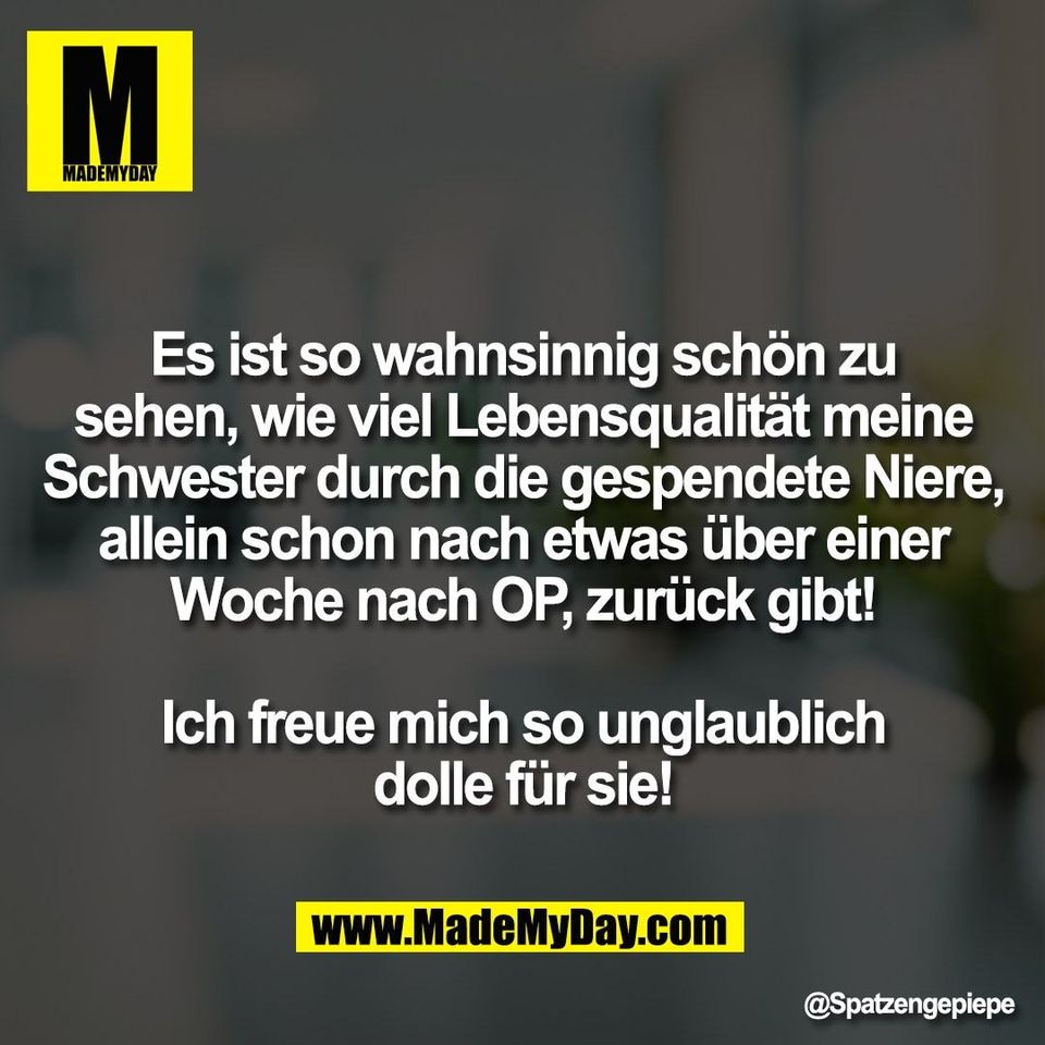 Es ist so wahnsinnig schön zu<br />
sehen, wie viel Lebensqualität meine<br />
Schwester durch die gespendete Niere,<br />
allein schon nach etwas über einer<br />
Woche nach OP, zurück gibt!<br />
<br />
Ich freue mich so unglaublich<br />
dolle für sie!