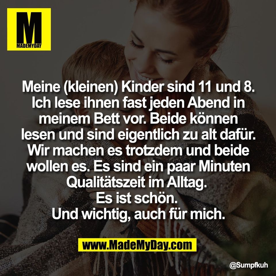 Meine (kleinen) Kinder sind 11 und 8.<br />
Ich lese ihnen fast jeden Abend in<br />
meinem Bett vor. Beide können<br />
lesen und sind eigentlich zu alt dafür.<br />
Wir machen es trotzdem und beide<br />
wollen es. Es sind ein paar Minuten<br />
Qualitätszeit im Alltag. <br />
Es ist schön. <br />
Und wichtig, auch für mich.