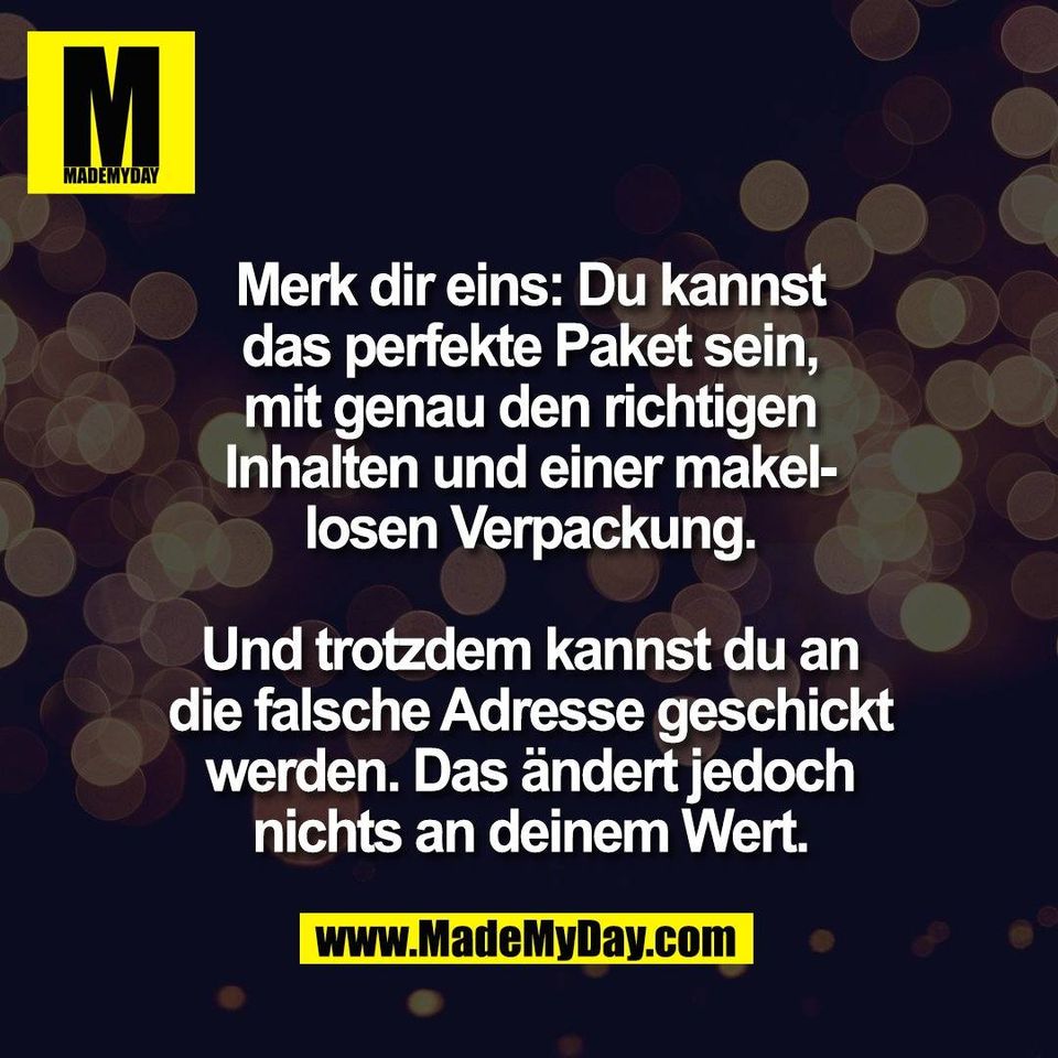 Merk dir eins: Du kannst<br />
das perfekte Paket sein,<br />
mit genau den richtigen<br />
Inhalten und einer makel-<br />
losen Verpackung.<br />
<br />
Und trotzdem kannst du an<br />
die falsche Adresse geschickt<br />
werden. Das ändert jedoch<br />
nichts an deinem Wert.